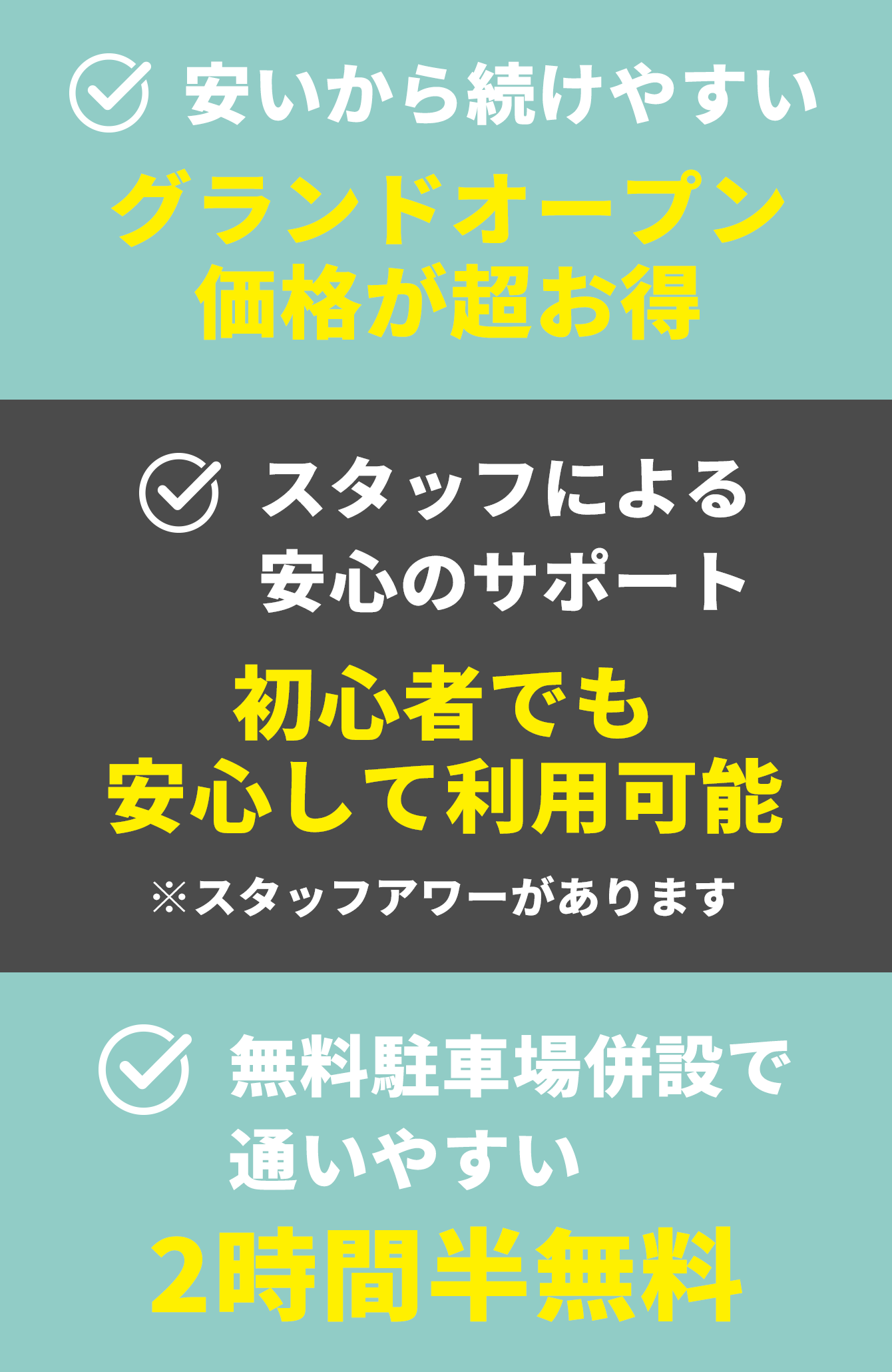 安いから続けやすい グランドオープン価格が超お得 スタッフによる安心のサポート 初心者でも安心して利用可能 ※スタッフアワーがあります 無料駐車場併設で通いやすい 2時間半無料